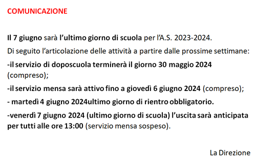 il 7 giugno sarà l'ultimo giorno di scuola per l'anno scolastico 2023-2024. Di seguito l'articolazione delle attività a partire dalle prossime settimane: il servizio di doposcuola terminerà il 30 maggio 2024 compreso; il servizio mensa sarà attivo fino a giovedì 6 giugno 2024 compreso; martedì 4 giugno 2024 ultimo giorno di rientro obbligatorio; venerdì 7 giugno 2024 ultimo giorno di scuola, l'uscita sarà anticipata per tutti alle 13.00, servizio mensa sospeso.