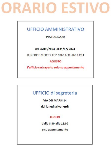 orario ufficio amministrativo, dal 26 giugno al 31 luglio lunedì e mercoledì dalle 8:30 alle 10:00. Ad agosto l'ufficio sarà aperto solo su appuntamento. Orario ufficio di segreteria, dal lunedì al venerdì. A luglio dalle ore 8:30 alle ore 12:00